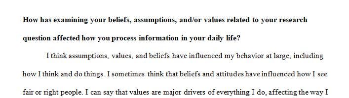 How has examining your beliefs, assumptions, and or values related to your research question affected how you process information in your daily life